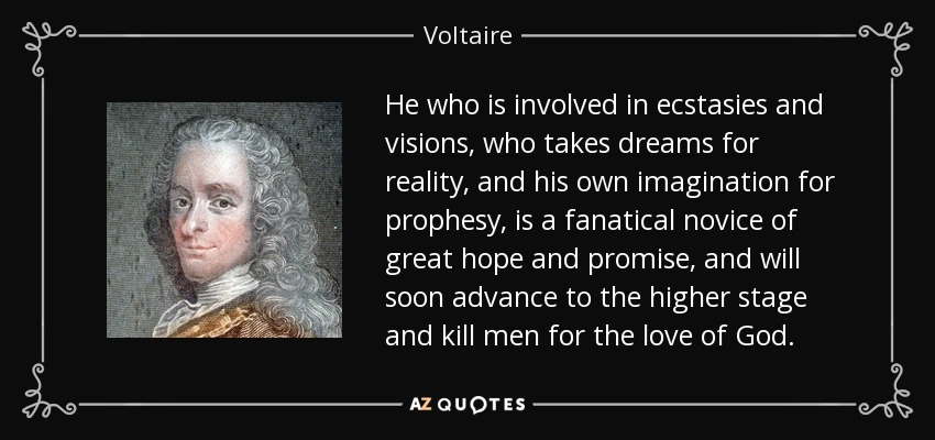 He who is involved in ecstasies and visions, who takes dreams for reality, and his own imagination for prophesy, is a fanatical novice of great hope and promise, and will soon advance to the higher stage and kill men for the love of God. - Voltaire