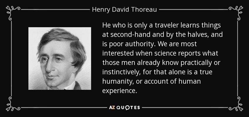 He who is only a traveler learns things at second-hand and by the halves, and is poor authority. We are most interested when science reports what those men already know practically or instinctively, for that alone is a true humanity, or account of human experience. - Henry David Thoreau