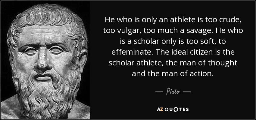 He who is only an athlete is too crude, too vulgar, too much a savage. He who is a scholar only is too soft, to effeminate. The ideal citizen is the scholar athlete, the man of thought and the man of action. - Plato