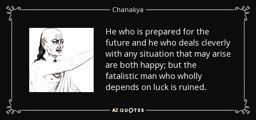 He who is prepared for the future and he who deals cleverly with any situation that may arise are both happy; but the fatalistic man who wholly depends on luck is ruined. - Chanakya