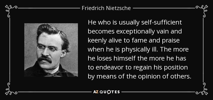 He who is usually self-sufficient becomes exceptionally vain and keenly alive to fame and praise when he is physically ill. The more he loses himself the more he has to endeavor to regain his position by means of the opinion of others. - Friedrich Nietzsche