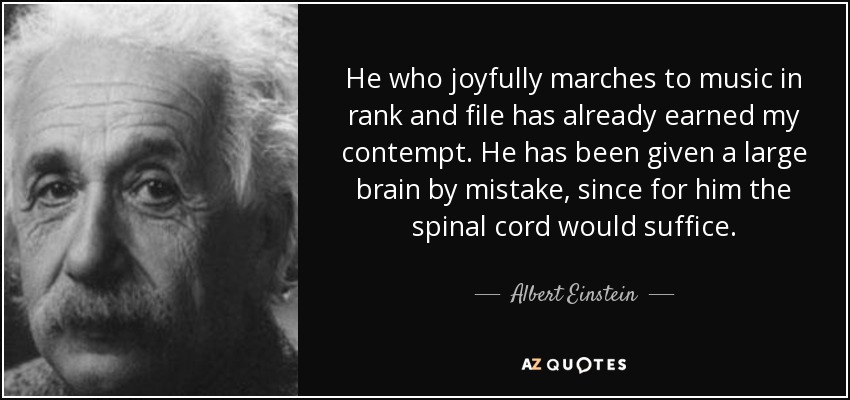 He who joyfully marches to music in rank and file has already earned my contempt. He has been given a large brain by mistake, since for him the spinal cord would suffice. - Albert Einstein