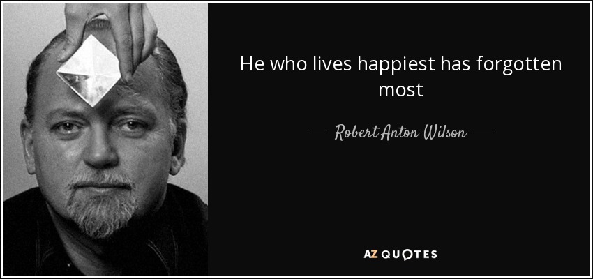 He who lives happiest has forgotten most - Robert Anton Wilson
