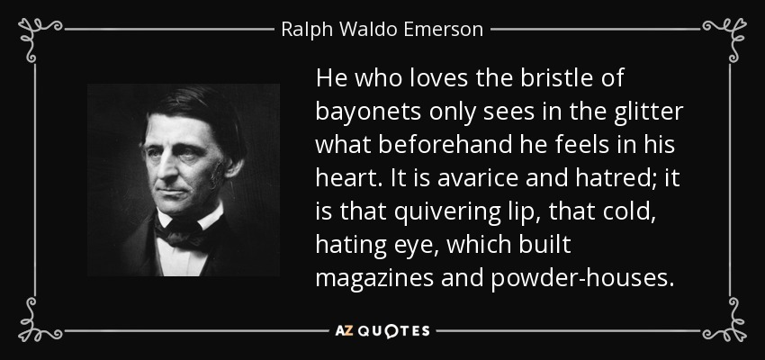 He who loves the bristle of bayonets only sees in the glitter what beforehand he feels in his heart. It is avarice and hatred; it is that quivering lip, that cold, hating eye, which built magazines and powder-houses. - Ralph Waldo Emerson
