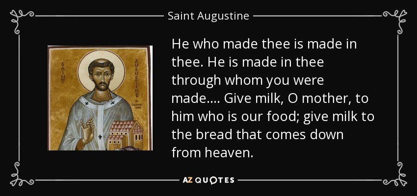 He who made thee is made in thee. He is made in thee through whom you were made.... Give milk, O mother, to him who is our food; give milk to the bread that comes down from heaven. - Saint Augustine