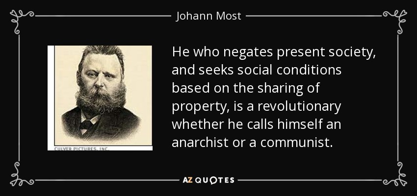 He who negates present society, and seeks social conditions based on the sharing of property, is a revolutionary whether he calls himself an anarchist or a communist. - Johann Most