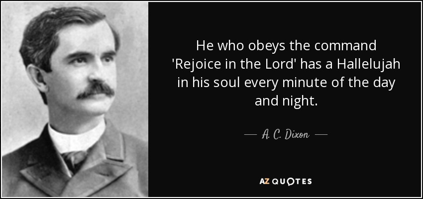 He who obeys the command 'Rejoice in the Lord' has a Hallelujah in his soul every minute of the day and night. - A. C. Dixon