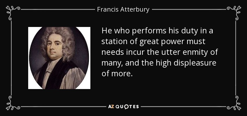 He who performs his duty in a station of great power must needs incur the utter enmity of many, and the high displeasure of more. - Francis Atterbury