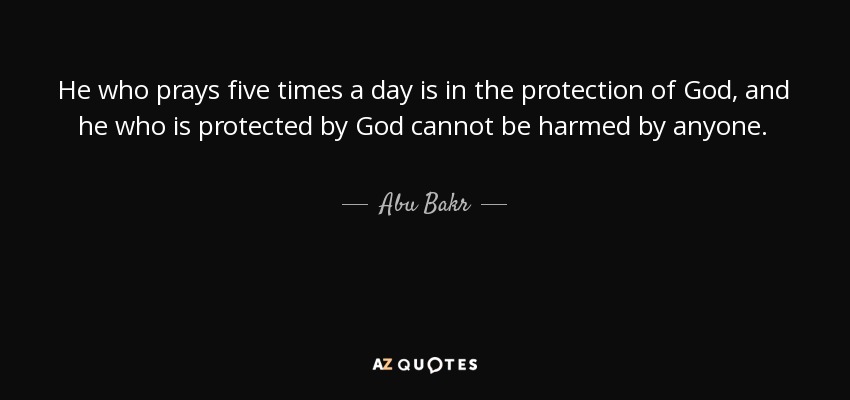 He who prays five times a day is in the protection of God, and he who is protected by God cannot be harmed by anyone. - Abu Bakr