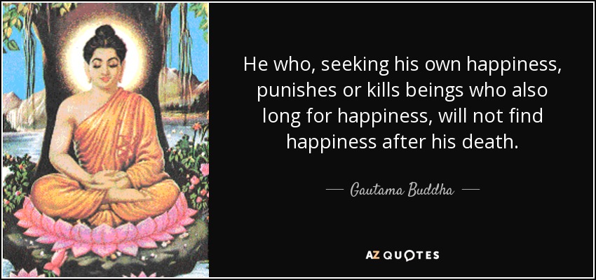 He who, seeking his own happiness, punishes or kills beings who also long for happiness, will not find happiness after his death. - Gautama Buddha