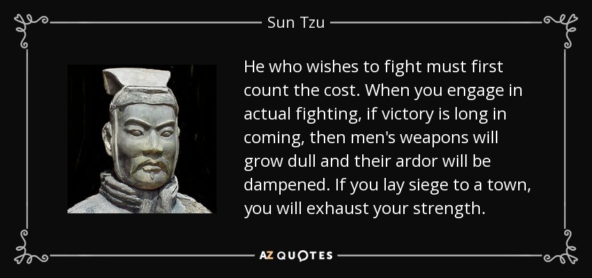 He who wishes to fight must first count the cost. When you engage in actual fighting, if victory is long in coming, then men's weapons will grow dull and their ardor will be dampened. If you lay siege to a town, you will exhaust your strength. - Sun Tzu