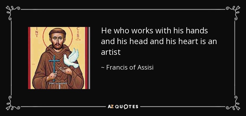 He who works with his hands and his head and his heart is an artist - Francis of Assisi