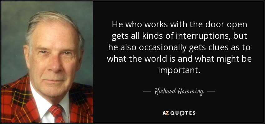 He who works with the door open gets all kinds of interruptions, but he also occasionally gets clues as to what the world is and what might be important. - Richard Hamming