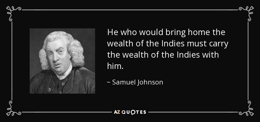 He who would bring home the wealth of the Indies must carry the wealth of the Indies with him. - Samuel Johnson