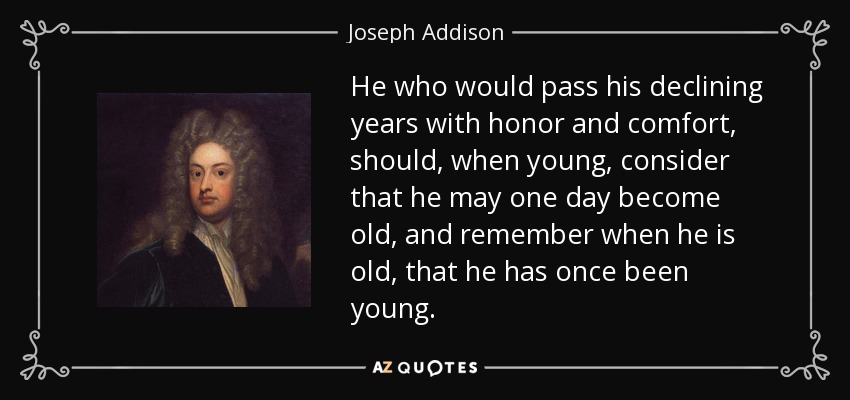 He who would pass his declining years with honor and comfort, should, when young, consider that he may one day become old, and remember when he is old, that he has once been young. - Joseph Addison
