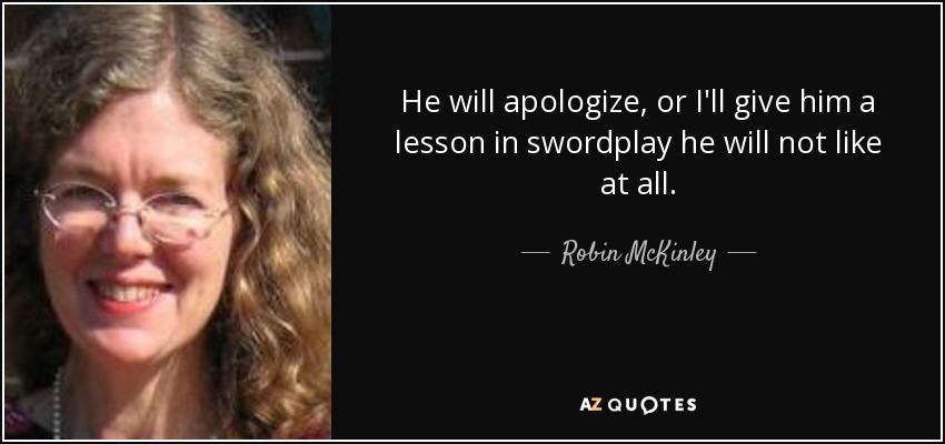 He will apologize, or I'll give him a lesson in swordplay he will not like at all. - Robin McKinley