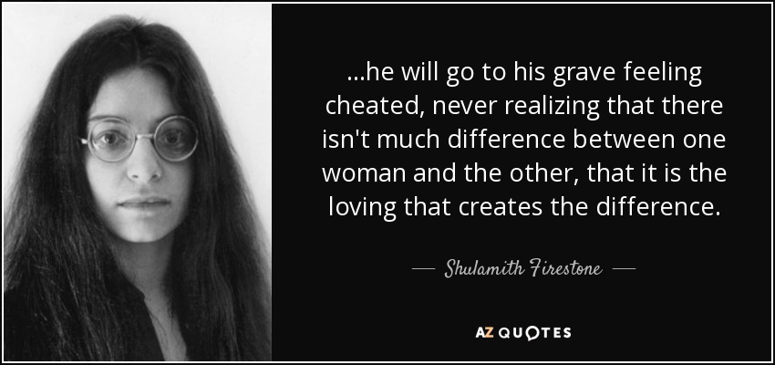 ...he will go to his grave feeling cheated, never realizing that there isn't much difference between one woman and the other, that it is the loving that creates the difference. - Shulamith Firestone