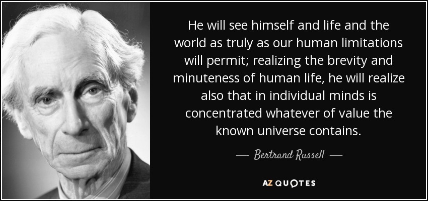 He will see himself and life and the world as truly as our human limitations will permit; realizing the brevity and minuteness of human life, he will realize also that in individual minds is concentrated whatever of value the known universe contains. - Bertrand Russell