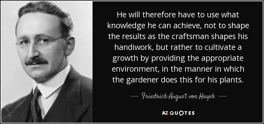 He will therefore have to use what knowledge he can achieve, not to shape the results as the craftsman shapes his handiwork, but rather to cultivate a growth by providing the appropriate environment, in the manner in which the gardener does this for his plants. - Friedrich August von Hayek
