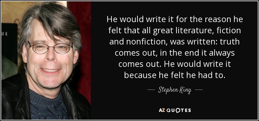 He would write it for the reason he felt that all great literature, fiction and nonfiction, was written: truth comes out, in the end it always comes out. He would write it because he felt he had to. - Stephen King