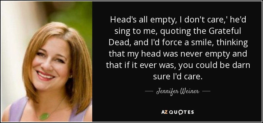 Head's all empty, I don't care,' he'd sing to me, quoting the Grateful Dead, and I'd force a smile, thinking that my head was never empty and that if it ever was, you could be darn sure I'd care. - Jennifer Weiner