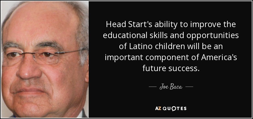 Head Start's ability to improve the educational skills and opportunities of Latino children will be an important component of America's future success. - Joe Baca