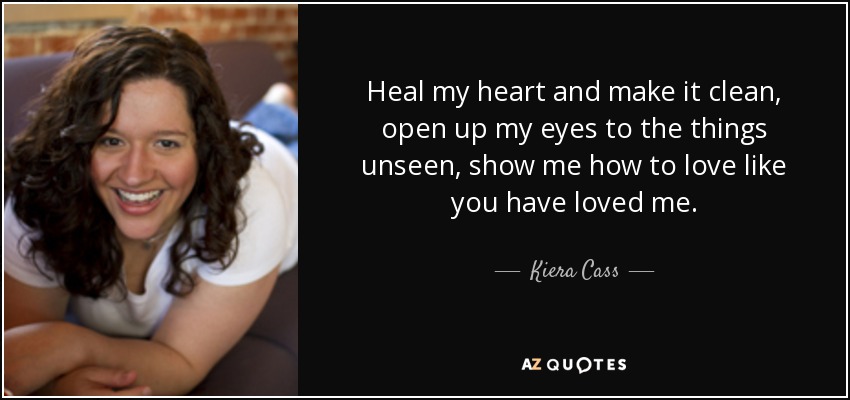 Heal my heart and make it clean, open up my eyes to the things unseen, show me how to love like you have loved me. - Kiera Cass