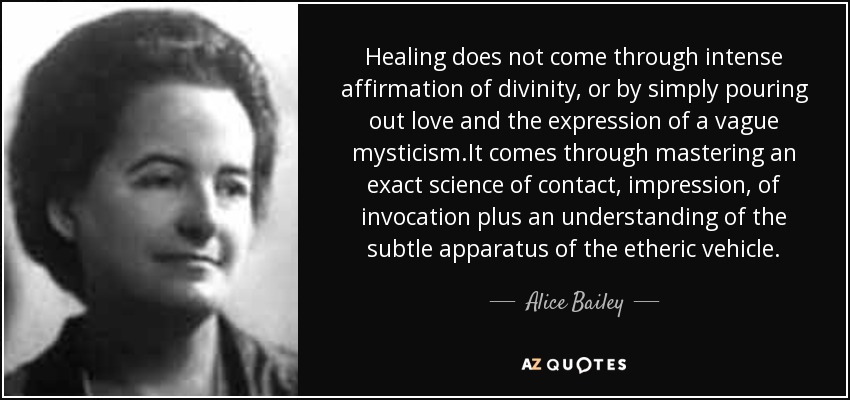 Healing does not come through intense affirmation of divinity, or by simply pouring out love and the expression of a vague mysticism.It comes through mastering an exact science of contact, impression, of invocation plus an understanding of the subtle apparatus of the etheric vehicle. - Alice Bailey