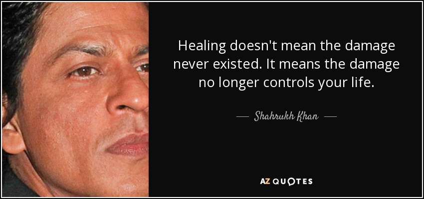 Healing doesn't mean the damage never existed. It means the damage no longer controls your life. - Shahrukh Khan