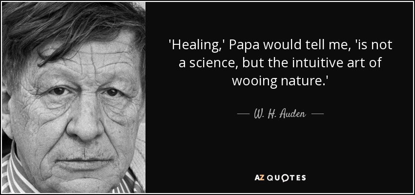 'Healing,' Papa would tell me, 'is not a science, but the intuitive art of wooing nature.' - W. H. Auden