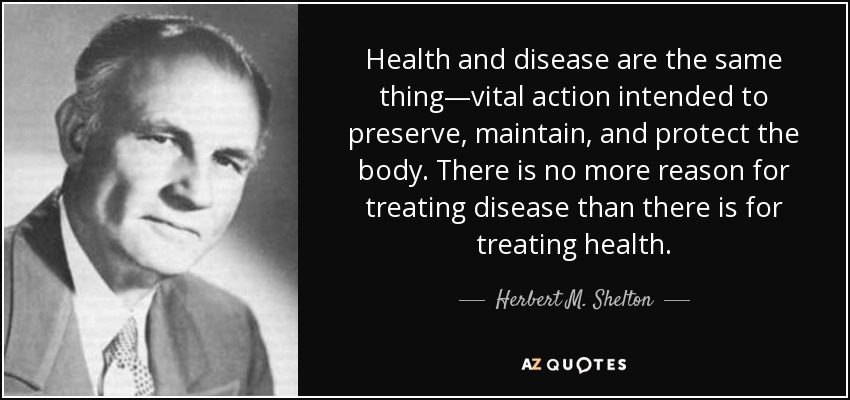 Health and disease are the same thing—vital action intended to preserve, maintain, and protect the body. There is no more reason for treating disease than there is for treating health. - Herbert M. Shelton