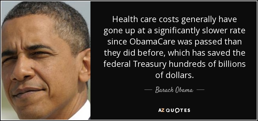 Health care costs generally have gone up at a significantly slower rate since ObamaCare was passed than they did before, which has saved the federal Treasury hundreds of billions of dollars. - Barack Obama