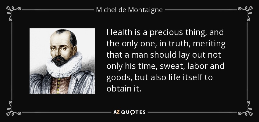 Health is a precious thing, and the only one, in truth, meriting that a man should lay out not only his time, sweat, labor and goods, but also life itself to obtain it. - Michel de Montaigne