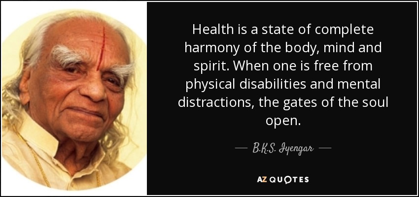 Health is a state of complete harmony of the body, mind and spirit. When one is free from physical disabilities and mental distractions, the gates of the soul open. - B.K.S. Iyengar