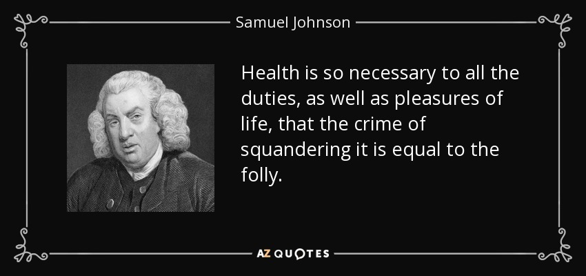 Health is so necessary to all the duties, as well as pleasures of life, that the crime of squandering it is equal to the folly. - Samuel Johnson