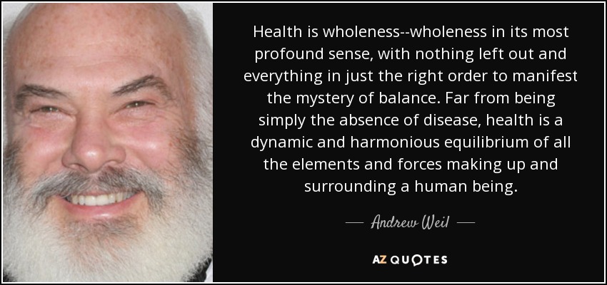 Health is wholeness--wholeness in its most profound sense, with nothing left out and everything in just the right order to manifest the mystery of balance. Far from being simply the absence of disease, health is a dynamic and harmonious equilibrium of all the elements and forces making up and surrounding a human being. - Andrew Weil