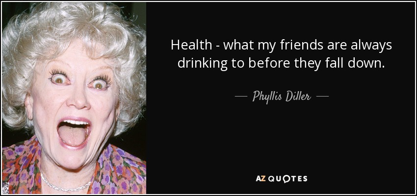 Health - what my friends are always drinking to before they fall down. - Phyllis Diller