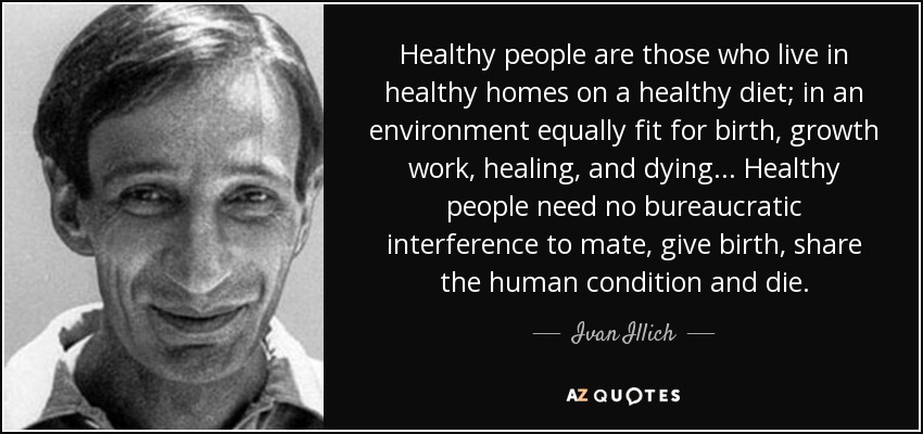 Healthy people are those who live in healthy homes on a healthy diet; in an environment equally fit for birth, growth work, healing, and dying... Healthy people need no bureaucratic interference to mate, give birth, share the human condition and die. - Ivan Illich