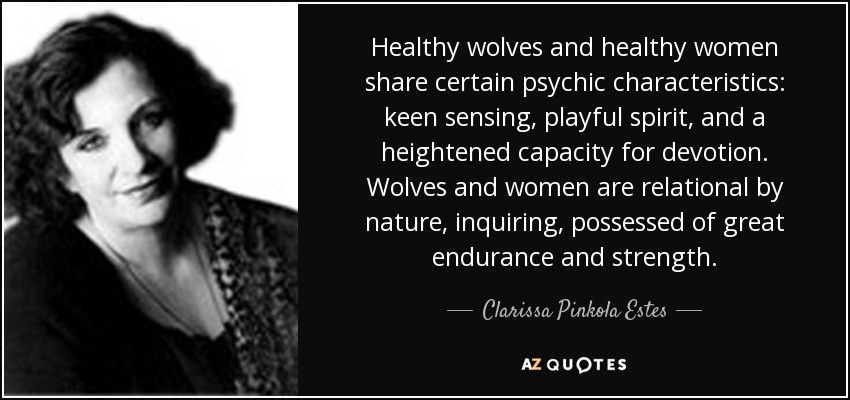 Healthy wolves and healthy women share certain psychic characteristics: keen sensing, playful spirit, and a heightened capacity for devotion. Wolves and women are relational by nature, inquiring, possessed of great endurance and strength. - Clarissa Pinkola Estes