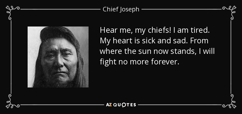 Hear me, my chiefs! I am tired. My heart is sick and sad. From where the sun now stands, I will fight no more forever. - Chief Joseph