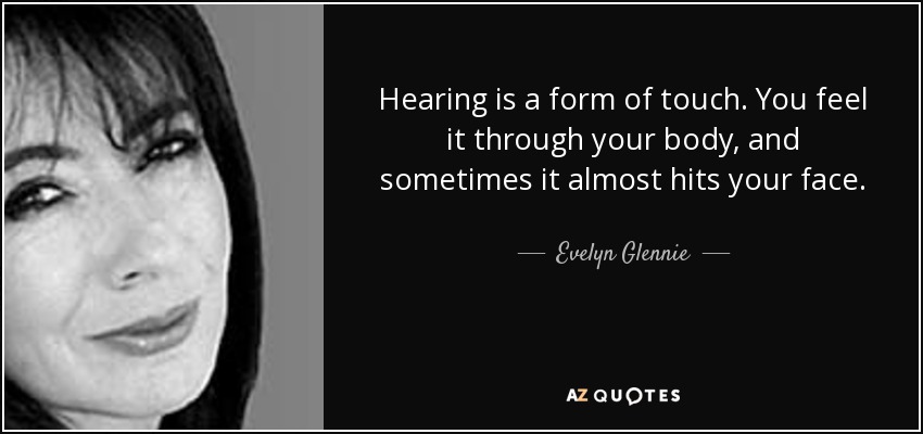 Hearing is a form of touch. You feel it through your body, and sometimes it almost hits your face. - Evelyn Glennie