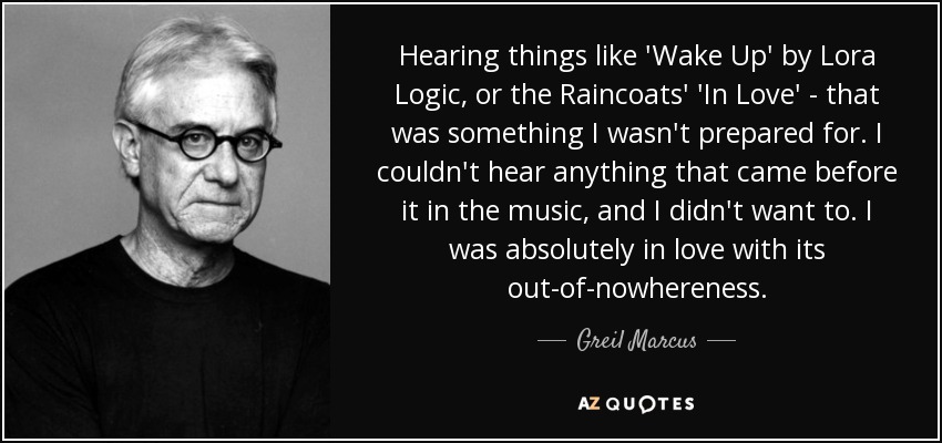 Hearing things like 'Wake Up' by Lora Logic, or the Raincoats' 'In Love' - that was something I wasn't prepared for. I couldn't hear anything that came before it in the music, and I didn't want to. I was absolutely in love with its out-of-nowhereness. - Greil Marcus
