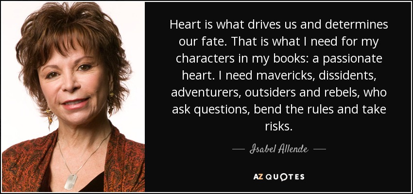 Heart is what drives us and determines our fate. That is what I need for my characters in my books: a passionate heart. I need mavericks, dissidents, adventurers, outsiders and rebels, who ask questions, bend the rules and take risks. - Isabel Allende