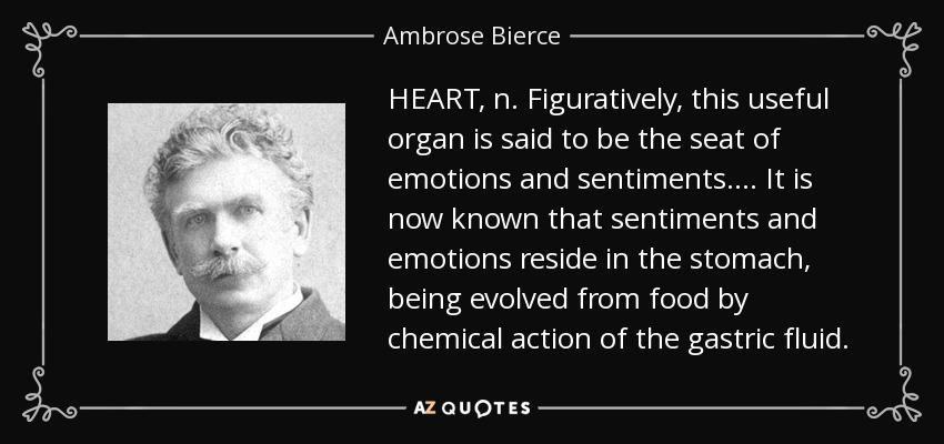 HEART, n. Figuratively, this useful organ is said to be the seat of emotions and sentiments . . . . It is now known that sentiments and emotions reside in the stomach, being evolved from food by chemical action of the gastric fluid. - Ambrose Bierce