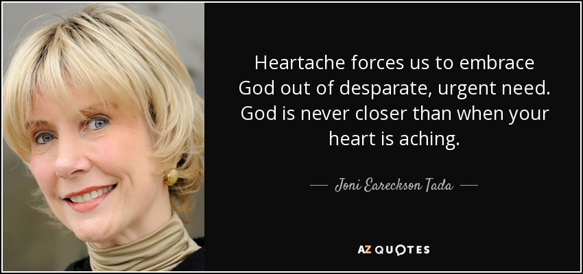 Heartache forces us to embrace God out of desparate, urgent need. God is never closer than when your heart is aching. - Joni Eareckson Tada