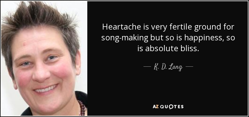 Heartache is very fertile ground for song-making but so is happiness, so is absolute bliss. - K. D. Lang