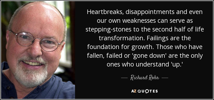 Heartbreaks, disappointments and even our own weaknesses can serve as stepping-stones to the second half of life transformation. Failings are the foundation for growth. Those who have fallen, failed or 'gone down' are the only ones who understand 'up.' - Richard Rohr