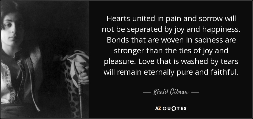 Hearts united in pain and sorrow will not be separated by joy and happiness. Bonds that are woven in sadness are stronger than the ties of joy and pleasure. Love that is washed by tears will remain eternally pure and faithful. - Khalil Gibran