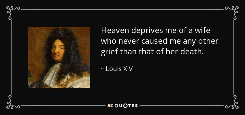 Heaven deprives me of a wife who never caused me any other grief than that of her death. - Louis XIV