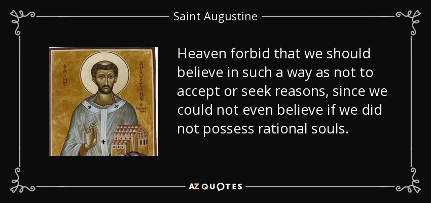 Heaven forbid that we should believe in such a way as not to accept or seek reasons, since we could not even believe if we did not possess rational souls. - Saint Augustine